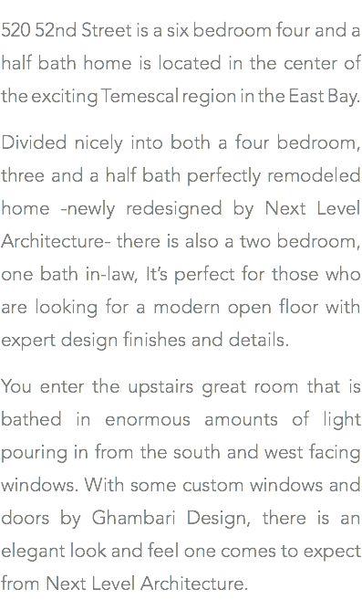 520 52nd Street is a six bedroom four and a half bath home is located in the center of the exciting Temescal region in the East Bay. Divided nicely into both a four bedroom, three and a half bath perfectly remodeled home -newly redesigned by Next Level Architecture- there is also a two bedroom, one bath in-law, It’s perfect for those who are looking for a modern open floor with expert design finishes and details. You enter the upstairs great room that is bathed in enormous amounts of light pouring in from the south and west facing windows. With some custom windows and doors by Ghambari Design, there is an elegant look and feel one comes to expect from Next Level Architecture.