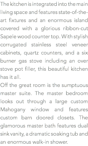 The kitchen is integrated into the main living space and features state-of-the-art fixtures and an enormous island covered with a glorious ribbon-cut Sapele wood counter top. With stylish corrugated stainless steel veneer cabinets, quartz counters, and a six burner gas stove including an over stove pot filler, this beautiful kitchen has it all. Off the great room is the sumptuous master suite. The master bedroom looks out through a large custom Mahogany window and features custom barn doored closets. The glamorous master bath features dual sink vanity, a dramatic soaking tub and an enormous walk-in shower.