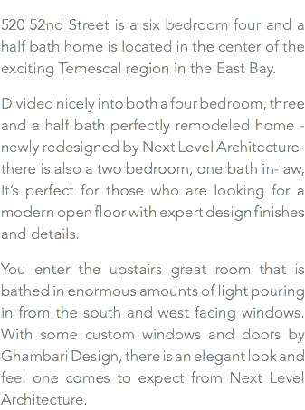 520 52nd Street is a six bedroom four and a half bath home is located in the center of the exciting Temescal region in the East Bay. Divided nicely into both a four bedroom, three and a half bath perfectly remodeled home -newly redesigned by Next Level Architecture- there is also a two bedroom, one bath in-law, It’s perfect for those who are looking for a modern open floor with expert design finishes and details. You enter the upstairs great room that is bathed in enormous amounts of light pouring in from the south and west facing windows. With some custom windows and doors by Ghambari Design, there is an elegant look and feel one comes to expect from Next Level Architecture.
