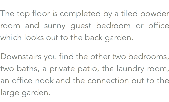 The top floor is completed by a tiled powder room and sunny guest bedroom or office which looks out to the back garden. Downstairs you find the other two bedrooms, two baths, a private patio, the laundry room, an office nook and the connection out to the large garden.