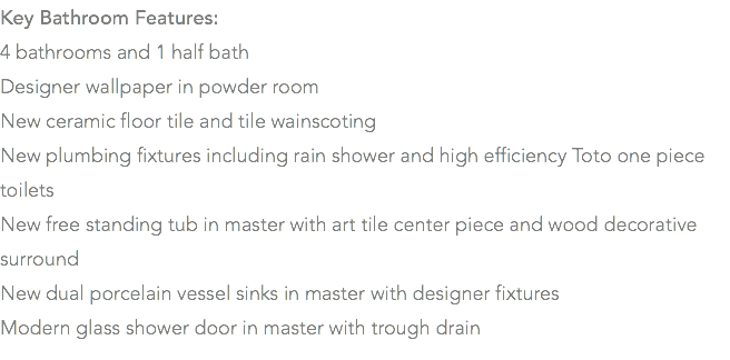 Key Bathroom Features: 4 bathrooms and 1 half bath Designer wallpaper in powder room New ceramic floor tile and tile wainscoting New plumbing fixtures including rain shower and high efficiency Toto one piece toilets New free standing tub in master with art tile center piece and wood decorative surround New dual porcelain vessel sinks in master with designer fixtures Modern glass shower door in master with trough drain