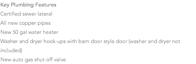 Key Plumbing Features Certified sewer lateral All new copper pipes New 50 gal water heater Washer and dryer hook-ups with barn door style door (washer and dryer not included) New auto gas shut-off valve