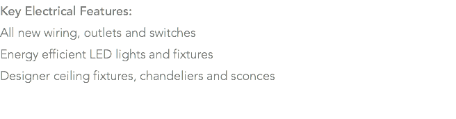 Key Electrical Features: All new wiring, outlets and switches Energy efficient LED lights and fixtures Designer ceiling fixtures, chandeliers and sconces