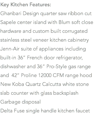 Key Kitchen Features: Ghanbari Design quarter saw ribbon cut Sapele center island with Blum soft close hardware and custom built corrugated stainless steel veneer kitchen cabinetry Jenn-Air suite of appliances including built-in 36” French door refrigerator, dishwasher and 36” Pro-Style gas range and 42” Proline 12000 CFM range hood New Koba Quartz Calcutta white stone slab counter with glass backsplash Garbage disposal Delta Fuse single handle kitchen faucet 