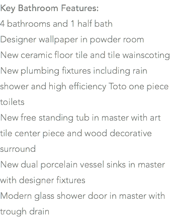Key Bathroom Features: 4 bathrooms and 1 half bath Designer wallpaper in powder room New ceramic floor tile and tile wainscoting New plumbing fixtures including rain shower and high efficiency Toto one piece toilets New free standing tub in master with art tile center piece and wood decorative surround New dual porcelain vessel sinks in master with designer fixtures Modern glass shower door in master with trough drain
