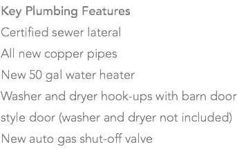 Key Plumbing Features Certified sewer lateral All new copper pipes New 50 gal water heater Washer and dryer hook-ups with barn door style door (washer and dryer not included) New auto gas shut-off valve