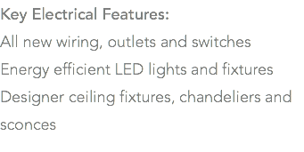 Key Electrical Features: All new wiring, outlets and switches Energy efficient LED lights and fixtures Designer ceiling fixtures, chandeliers and sconces