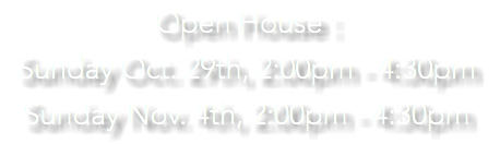 Open House : Sunday Oct. 29th, 2:00pm - 4:30pm Sunday Nov. 4th, 2:00pm - 4:30pm 