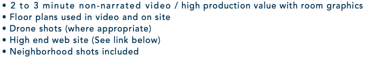 • 2 to 3 minute non-narrated video / high production value with room graphics • Floor plans used in video and on site • Drone shots (where appropriate) • High end web site (See link below) • Neighborhood shots included