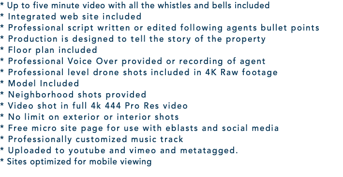 * Up to five minute video with all the whistles and bells included * Integrated web site included * Professional script written or edited following agents bullet points * Production is designed to tell the story of the property * Floor plan included * Professional Voice Over provided or recording of agent * Professional level drone shots included in 4K Raw footage * Model Included * Neighborhood shots provided * Video shot in full 4k 444 Pro Res video * No limit on exterior or interior shots * Free micro site page for use with eblasts and social media * Professionally customized music track * Uploaded to youtube and vimeo and metatagged. * Sites optimized for mobile viewing 