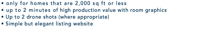 • only for homes that are 2,000 sq ft or less • up to 2 minutes of high production value with room graphics • Up to 2 drone shots (where appropriate) • Simple but elegant listing website 