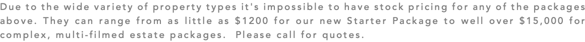 Due to the wide variety of property types it's impossible to have stock pricing for any of the packages above. They can range from as little as $1200 for our new Starter Package to well over $15,000 for complex, multi-filmed estate packages. Please call for quotes.